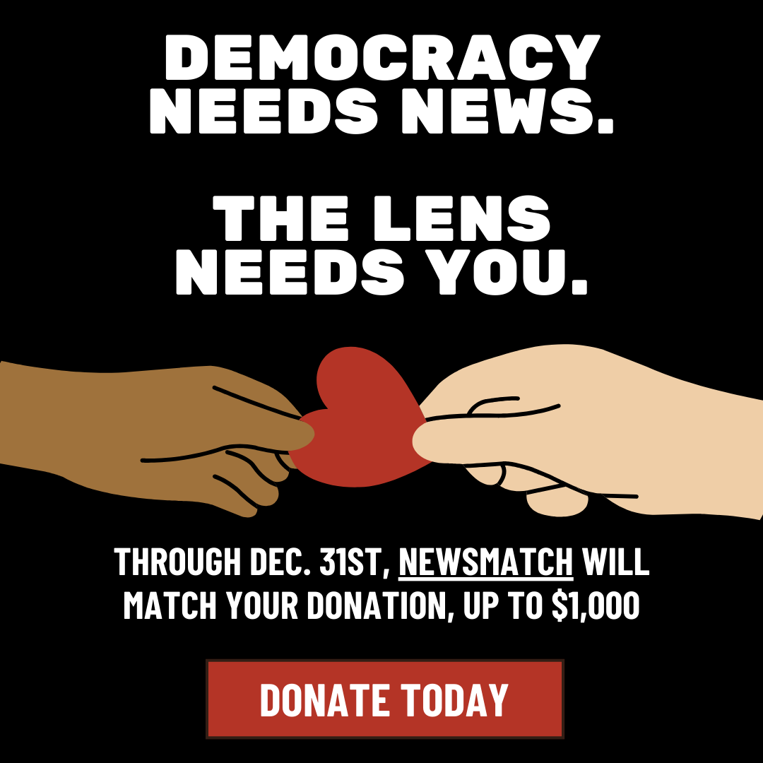 The Lens Needs You -Through December 31st, Newsmatch will match your donation up to $1000.